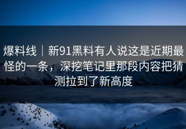 爆料线｜新91黑料有人说这是近期最怪的一条，深挖笔记里那段内容把猜测拉到了新高度