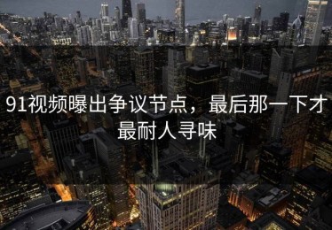 91视频曝出争议节点，最后那一下才最耐人寻味