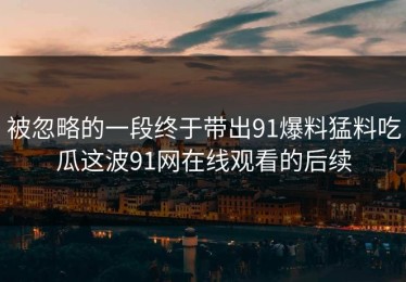 被忽略的一段终于带出91爆料猛料吃瓜这波91网在线观看的后续