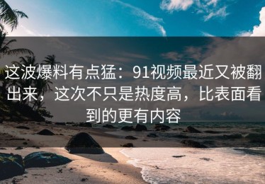 这波爆料有点猛：91视频最近又被翻出来，这次不只是热度高，比表面看到的更有内容