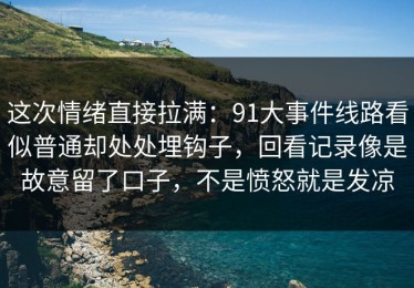 这次情绪直接拉满：91大事件线路看似普通却处处埋钩子，回看记录像是故意留了口子，不是愤怒就是发凉