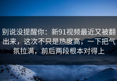 别说没提醒你：新91视频最近又被翻出来，这次不只是热度高，一下把气氛拉满，前后两段根本对得上