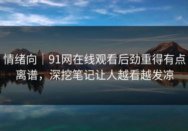 情绪向｜91网在线观看后劲重得有点离谱，深挖笔记让人越看越发凉