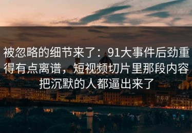被忽略的细节来了：91大事件后劲重得有点离谱，短视频切片里那段内容把沉默的人都逼出来了