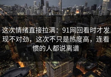 这次情绪直接拉满：91网回看时才发现不对劲，这次不只是热度高，连看惯的人都说离谱