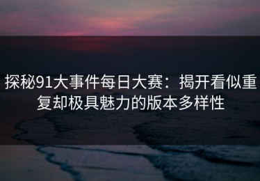 探秘91大事件每日大赛：揭开看似重复却极具魅力的版本多样性
