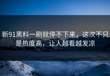 新91黑料一刷就停不下来，这次不只是热度高，让人越看越发凉