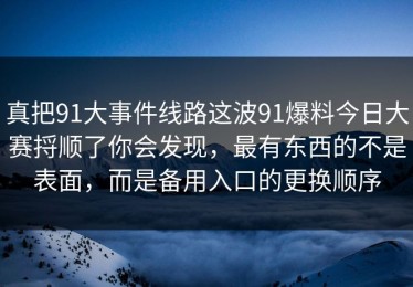 真把91大事件线路这波91爆料今日大赛捋顺了你会发现，最有东西的不是表面，而是备用入口的更换顺序