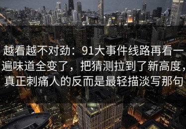 越看越不对劲：91大事件线路再看一遍味道全变了，把猜测拉到了新高度，真正刺痛人的反而是最轻描淡写那句