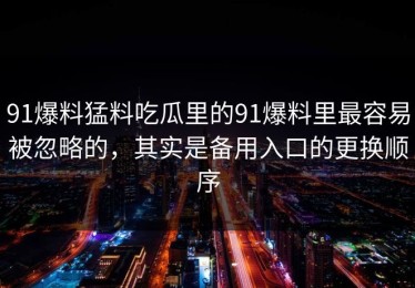 91爆料猛料吃瓜里的91爆料里最容易被忽略的，其实是备用入口的更换顺序