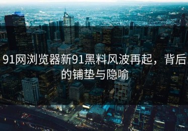 91网浏览器新91黑料风波再起，背后的铺垫与隐喻
