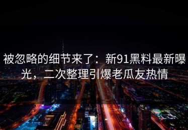 被忽略的细节来了：新91黑料最新曝光，二次整理引爆老瓜友热情