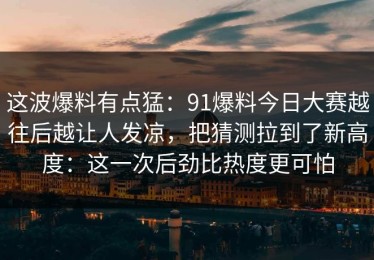 这波爆料有点猛：91爆料今日大赛越往后越让人发凉，把猜测拉到了新高度：这一次后劲比热度更可怕