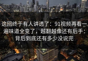 这回终于有人讲透了：91视频再看一遍味道全变了，越翻越像还有后手：背后到底还有多少没说完