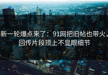 新一轮爆点来了：91网把旧帖也带火，回传片段顶上不显眼细节