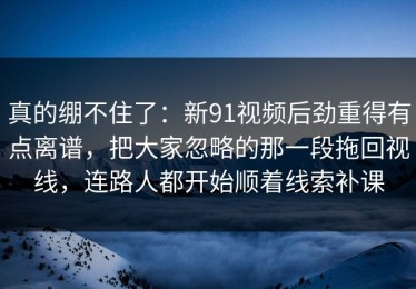 真的绷不住了：新91视频后劲重得有点离谱，把大家忽略的那一段拖回视线，连路人都开始顺着线索补课