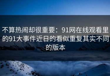 不算热闹却很重要：91网在线观看里的91大事件近日的看似重复其实不同的版本
