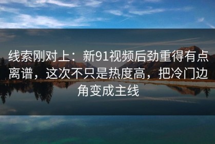 线索刚对上：新91视频后劲重得有点离谱，这次不只是热度高，把冷门边角变成主线