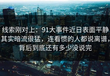 线索刚对上：91大事件近日表面平静其实暗流很猛，连看惯的人都说离谱，背后到底还有多少没说完