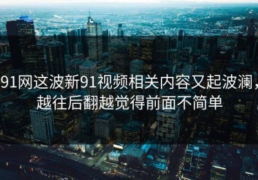 91网这波新91视频相关内容又起波澜，越往后翻越觉得前面不简单