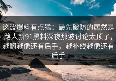 这波爆料有点猛：最先破防的居然是路人新91黑料深夜那波讨论太顶了，越翻越像还有后手，越补线越像还有后手