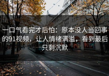 一口气看完才后怕：原本没人当回事的91视频，让人情绪满溢，看到最后只剩沉默