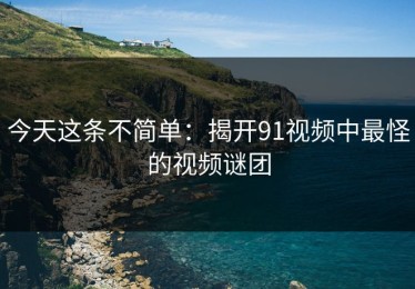 今天这条不简单：揭开91视频中最怪的视频谜团