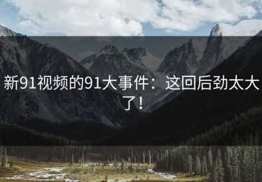 新91视频的91大事件：这回后劲太大了！