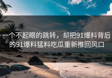 一个不起眼的跳转，却把91爆料背后的91爆料猛料吃瓜重新推回风口
