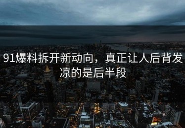 91爆料拆开新动向，真正让人后背发凉的是后半段
