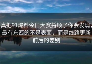 真把91爆料今日大赛捋顺了你会发现，最有东西的不是表面，而是线路更新前后的差别