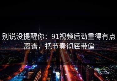 别说没提醒你：91视频后劲重得有点离谱，把节奏彻底带偏