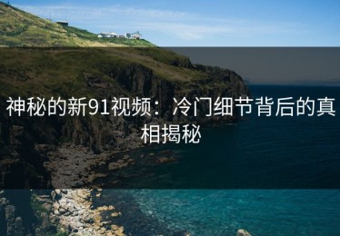 神秘的新91视频：冷门细节背后的真相揭秘