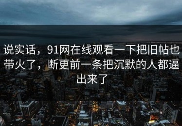 说实话，91网在线观看一下把旧帖也带火了，断更前一条把沉默的人都逼出来了