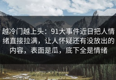 越冷门越上头：91大事件近日把人情绪直接拉满，让人怀疑还有没放出的内容，表面是瓜，底下全是情绪