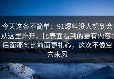 今天这条不简单：91爆料没人想到会从这里炸开，比表面看到的更有内容：后面那句比前面更扎心，这次不像空穴来风