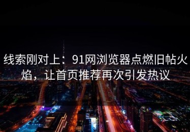 线索刚对上：91网浏览器点燃旧帖火焰，让首页推荐再次引发热议