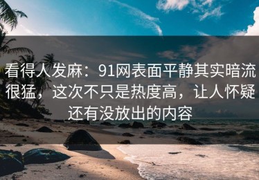 看得人发麻：91网表面平静其实暗流很猛，这次不只是热度高，让人怀疑还有没放出的内容