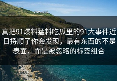 真把91爆料猛料吃瓜里的91大事件近日捋顺了你会发现，最有东西的不是表面，而是被忽略的标签组合