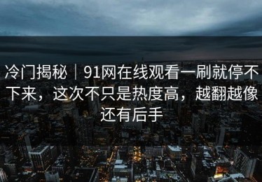 冷门揭秘｜91网在线观看一刷就停不下来，这次不只是热度高，越翻越像还有后手