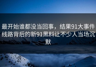 最开始谁都没当回事，结果91大事件线路背后的新91黑料让不少人当场沉默
