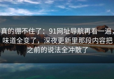 真的绷不住了：91网址导航再看一遍，味道全变了，深夜更新里那段内容把之前的说法全冲散了