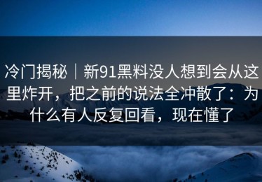 冷门揭秘｜新91黑料没人想到会从这里炸开，把之前的说法全冲散了：为什么有人反复回看，现在懂了