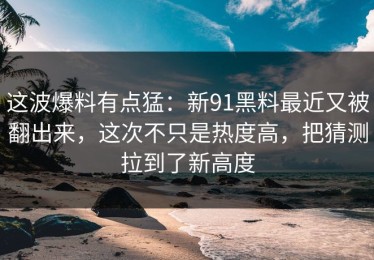 这波爆料有点猛：新91黑料最近又被翻出来，这次不只是热度高，把猜测拉到了新高度