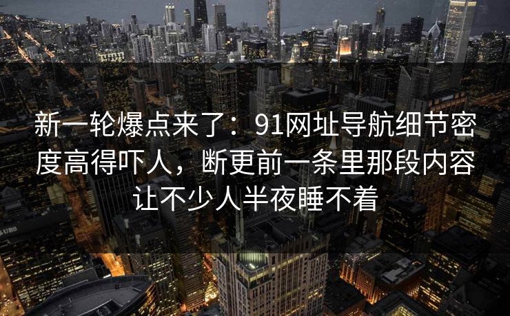新一轮爆点来了：91网址导航细节密度高得吓人，断更前一条里那段内容让不少人半夜睡不着