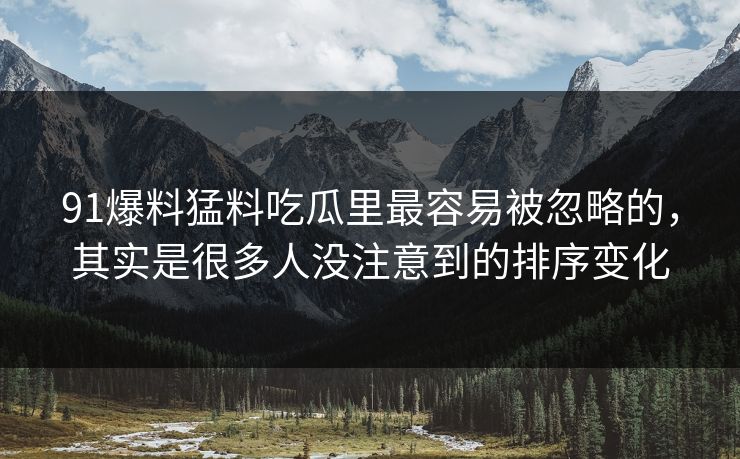 91爆料猛料吃瓜里最容易被忽略的，其实是很多人没注意到的排序变化