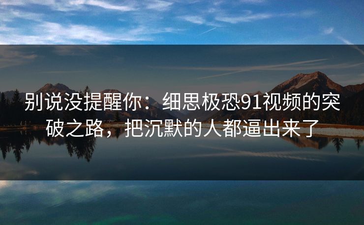 别说没提醒你：细思极恐91视频的突破之路，把沉默的人都逼出来了