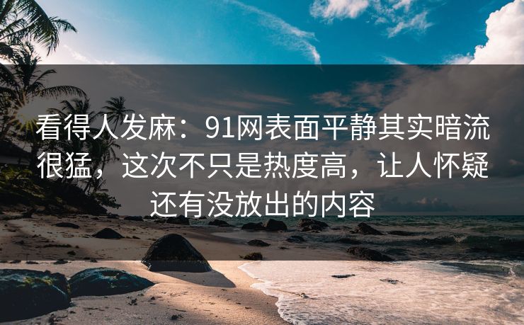 看得人发麻：91网表面平静其实暗流很猛，这次不只是热度高，让人怀疑还有没放出的内容
