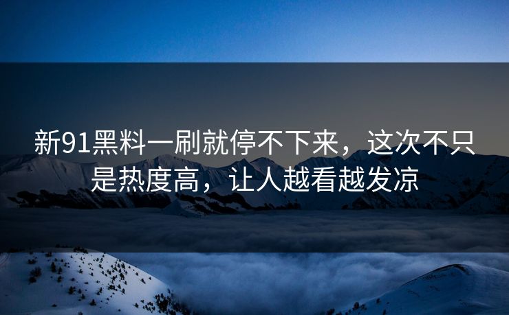 新91黑料一刷就停不下来，这次不只是热度高，让人越看越发凉