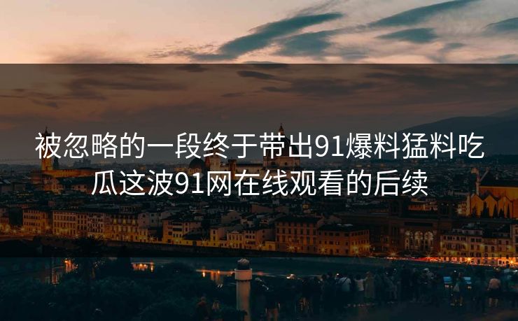 被忽略的一段终于带出91爆料猛料吃瓜这波91网在线观看的后续 被忽略的一段终于带出91爆料猛料吃瓜这波91网在线观看的后续